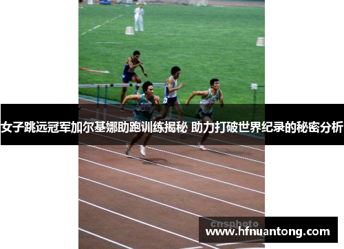 女子跳远冠军加尔基娜助跑训练揭秘 助力打破世界纪录的秘密分析