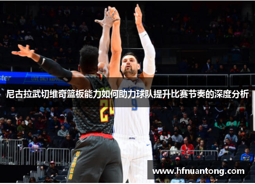 尼古拉武切维奇篮板能力如何助力球队提升比赛节奏的深度分析