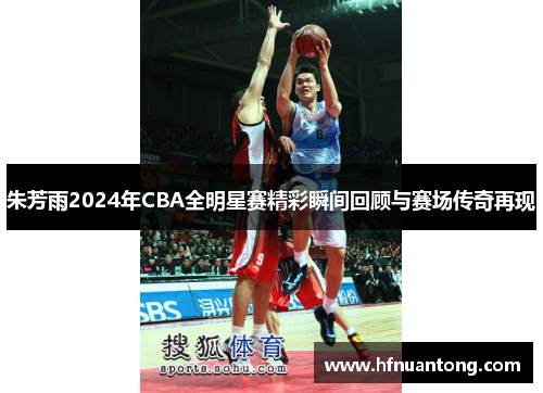 朱芳雨2024年CBA全明星赛精彩瞬间回顾与赛场传奇再现