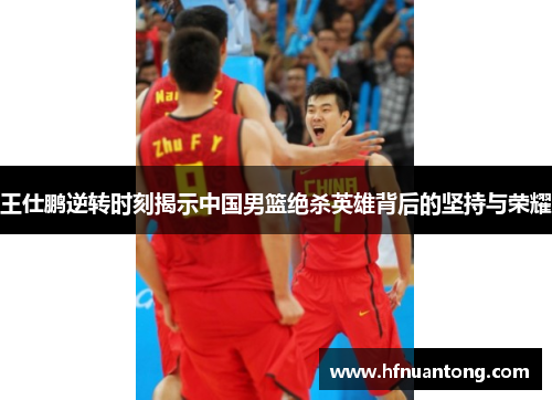 王仕鹏逆转时刻揭示中国男篮绝杀英雄背后的坚持与荣耀