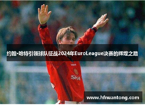 约翰·哈特引领球队征战2024年EuroLeague决赛的辉煌之路