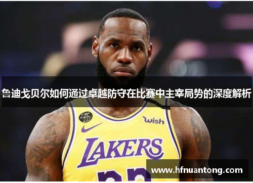 鲁迪戈贝尔如何通过卓越防守在比赛中主宰局势的深度解析