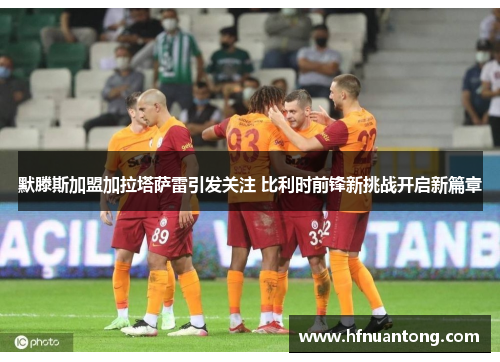 默滕斯加盟加拉塔萨雷引发关注 比利时前锋新挑战开启新篇章