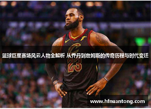篮球巨星赛场风云人物全解析 从乔丹到詹姆斯的传奇历程与时代变迁