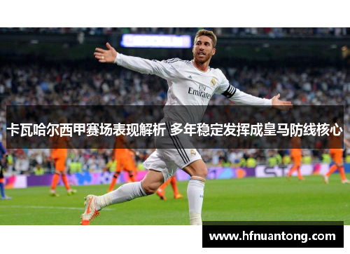 卡瓦哈尔西甲赛场表现解析 多年稳定发挥成皇马防线核心