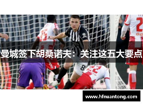曼城签下胡桑诺夫：关注这五大要点
